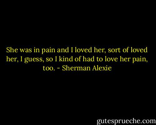 She was in pain and I loved her, sort of loved her, I guess, so I kind of had to love her pain, too. - Sherman Alexie