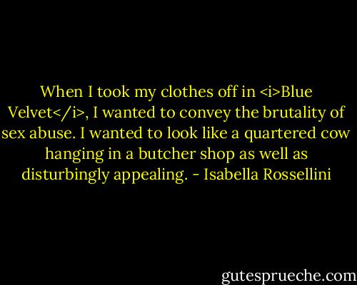 When I took my clothes off in <i>Blue Velvet</i>, I wanted to convey the brutality of sex abuse. I wanted to look like a quartered cow hanging in a butcher shop as well as disturbingly appealing. - Isabella Rossellini