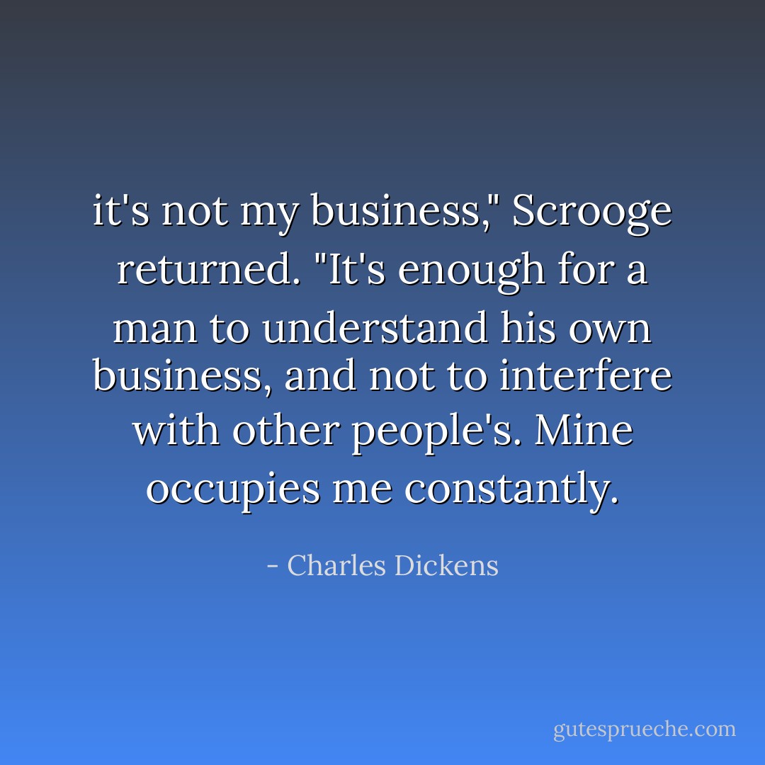 it's not my business," Scrooge returned. "It's enough for a man to understand his own business, and not to interfere with other people's. Mine occupies me constantly. - Charles Dickens