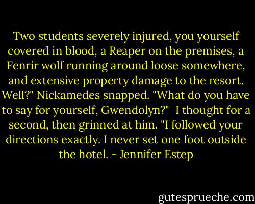 Two students severely injured, you yourself covered in blood, a Reaper on the premises, a Fenrir wolf running around loose somewhere, and extensive property damage to the resort. Well?" Nickamedes snapped. "What do you have to say for yourself, Gwendolyn?"<br /><br />I thought for a second, then grinned at him. "I followed your directions exactly. I never set one foot outside the hotel. - Jennifer Estep
