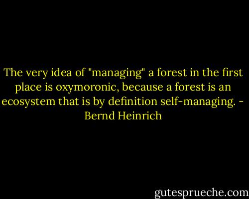 The very idea of "managing" a forest in the first place is oxymoronic, because a forest is an ecosystem that is by definition self-managing. - Bernd Heinrich