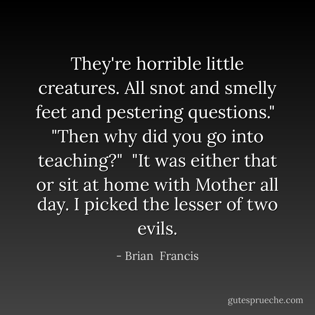 They're horrible little creatures. All snot and smelly feet and pestering questions."<br /><br />"Then why did you go into teaching?"<br /><br />"It was either that or sit at home with Mother all day. I picked the lesser of two evils. - Brian  Francis