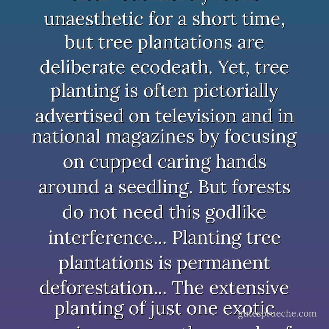 Spraying to kill trees and and raspberry bushes after a clear-cut merely looks unaesthetic for a short time, but tree plantations are deliberate ecodeath. Yet, tree planting is often pictorially advertised on television and in national magazines by focusing on cupped caring hands around a seedling. But forests do not need this godlike interference... Planting tree plantations is <i>permanent</i> deforestation... The extensive planting of just one exotic species removes thousands of native species. - Bernd Heinrich