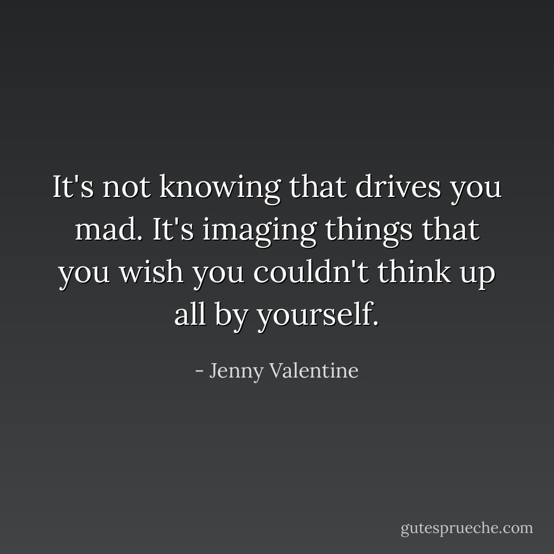 It's not knowing that drives you mad. It's imaging things that you wish you couldn't think up all by yourself. - Jenny Valentine