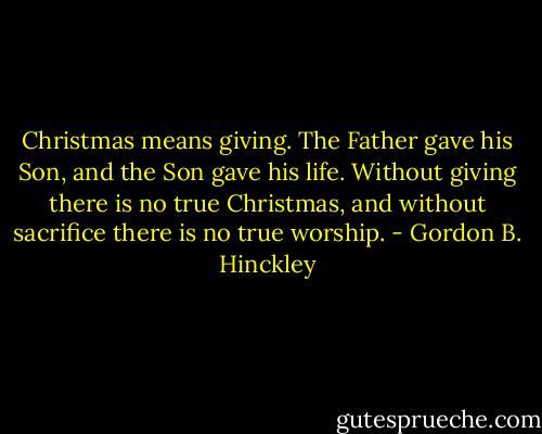 Christmas means giving. The Father gave his Son, and the Son gave his life. Without giving there is no true Christmas, and without sacrifice there is no true worship. - Gordon B. Hinckley