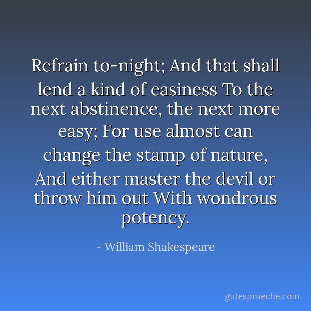 Refrain to-night;<br />And that shall lend a kind of easiness<br />To the next abstinence, the next more easy;<br />For use almost can change the stamp of nature,<br />And either master the devil or throw him out<br />With wondrous potency. - William Shakespeare