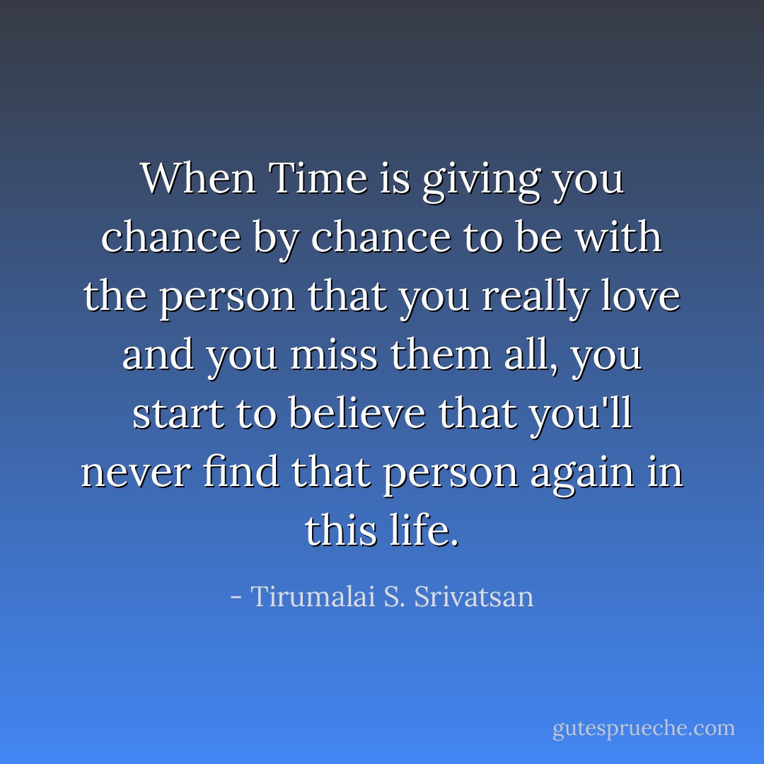 When Time is giving you chance by chance to be with the person that you really love and you miss them all, you start to believe that you'll never find that person again in this life. - Tirumalai S. Srivatsan