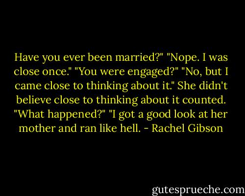 Have you ever been married?"<br />"Nope. I was close once."<br />"You were engaged?"<br />"No, but I came close to thinking about it."<br />She didn't believe close to thinking about it counted. "What happened?"<br />"I got a good look at her mother and ran like hell. - Rachel Gibson