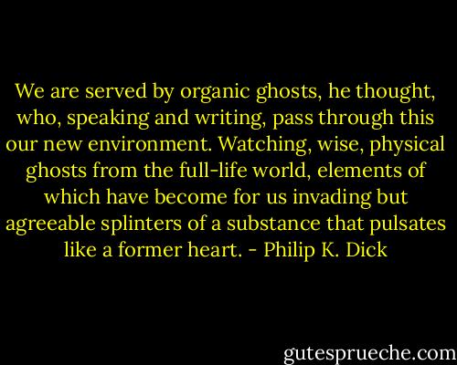 We are served by organic ghosts, he thought, who, speaking and writing, pass through this our new environment. Watching, wise, physical ghosts from the full-life world, elements of which have become for us invading but agreeable splinters of a substance that pulsates like a former heart. - Philip K. Dick