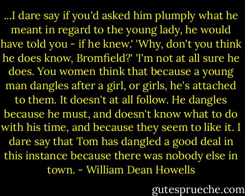 ...I dare say if you'd asked him plumply what he meant in regard to the young lady, he would have told you - if he knew.'<br />'Why, don't you think he does know, Bromfield?'<br />'I'm not at all sure he does. You women think that because a young man dangles after a girl, or girls, he's attached to them. It doesn't at all follow. He dangles because he must, and doesn't know what to do with his time, and because they seem to like it. I dare say that Tom has dangled a good deal in this instance because there was nobody else in town. - William Dean Howells