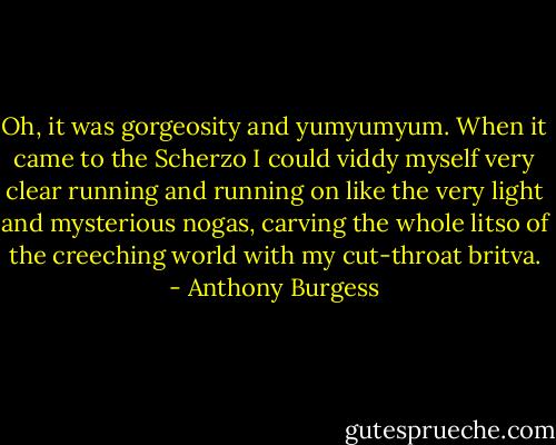 Oh, it was gorgeosity and yumyumyum. When it came to the Scherzo I could viddy myself very clear running and running on like the very light and mysterious nogas, carving the whole litso of the creeching world with my cut-throat britva. - Anthony Burgess