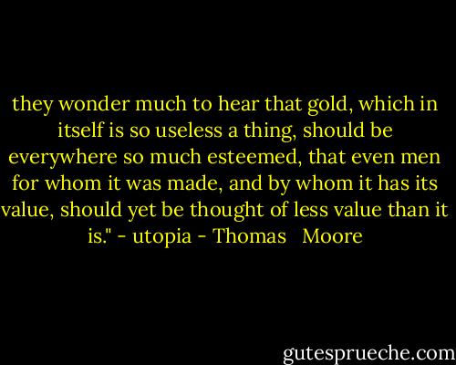 they wonder much to hear that gold, which in itself is so useless a thing, should be everywhere so much esteemed, that even men for whom it was made, and by whom it has its value, should yet be thought of less value than it is." - utopia - Thomas   Moore