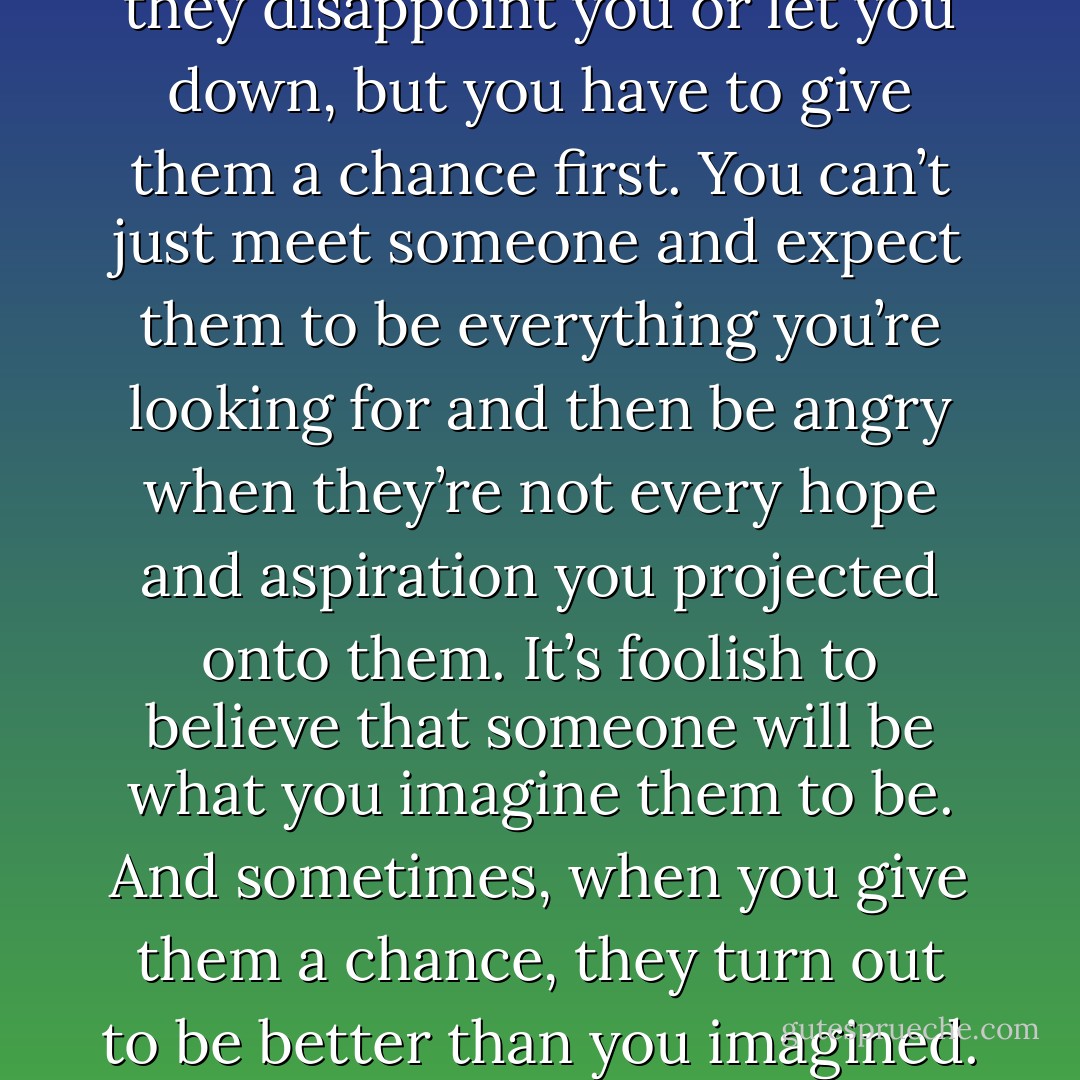People aren’t always what you want them to be. Sometimes they disappoint you or let you down, but you have to give them a chance first. You can’t just meet someone and expect them to be everything you’re looking for and then be angry when they’re not every hope and aspiration you projected onto them. It’s foolish to believe that someone will be what you imagine them to be. And sometimes, when you give them a chance, they turn out to be better than you imagined. Different, but better. - Chloe Rattray