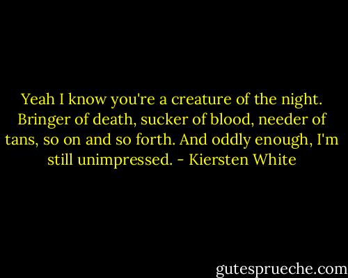 Yeah I know you're a creature of the night. Bringer of death, sucker of blood, needer of tans, so on and so forth. And oddly enough, I'm still unimpressed. - Kiersten White