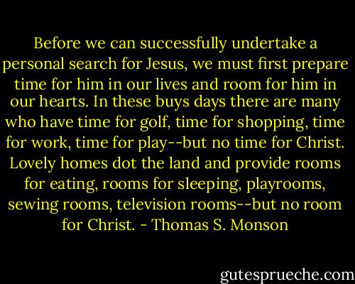 Before we can successfully undertake a personal search for Jesus, we must first prepare time for him in our lives and room for him in our hearts. In these buys days there are many who have time for golf, time for shopping, time for work, time for play--but no time for Christ. Lovely homes dot the land and provide rooms for eating, rooms for sleeping, playrooms, sewing rooms, television rooms--but no room for Christ. - Thomas S. Monson