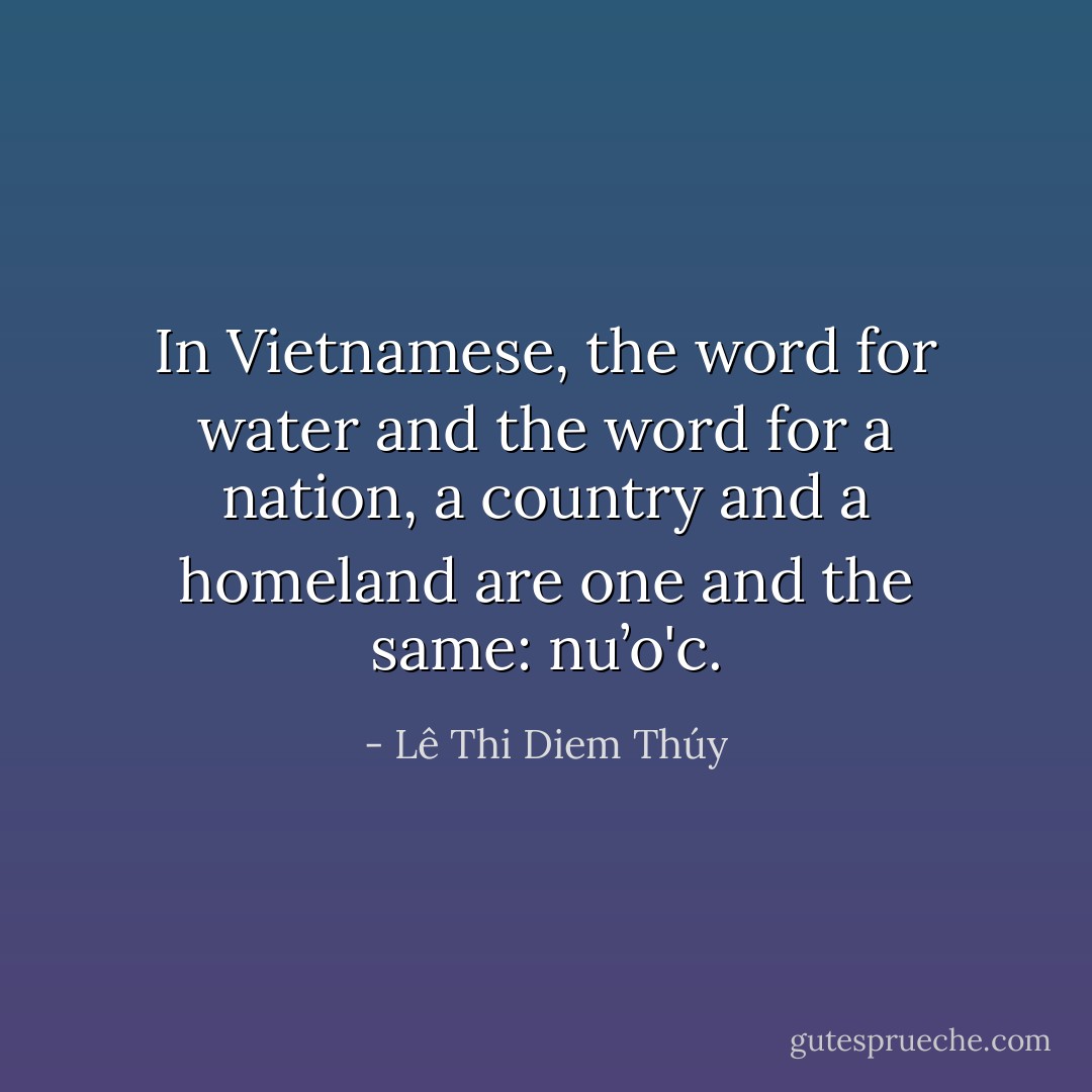 In Vietnamese, the word for water and the word for a nation, a country and a homeland are one and the same: nu’o'c. - Lê Thi Diem Thúy