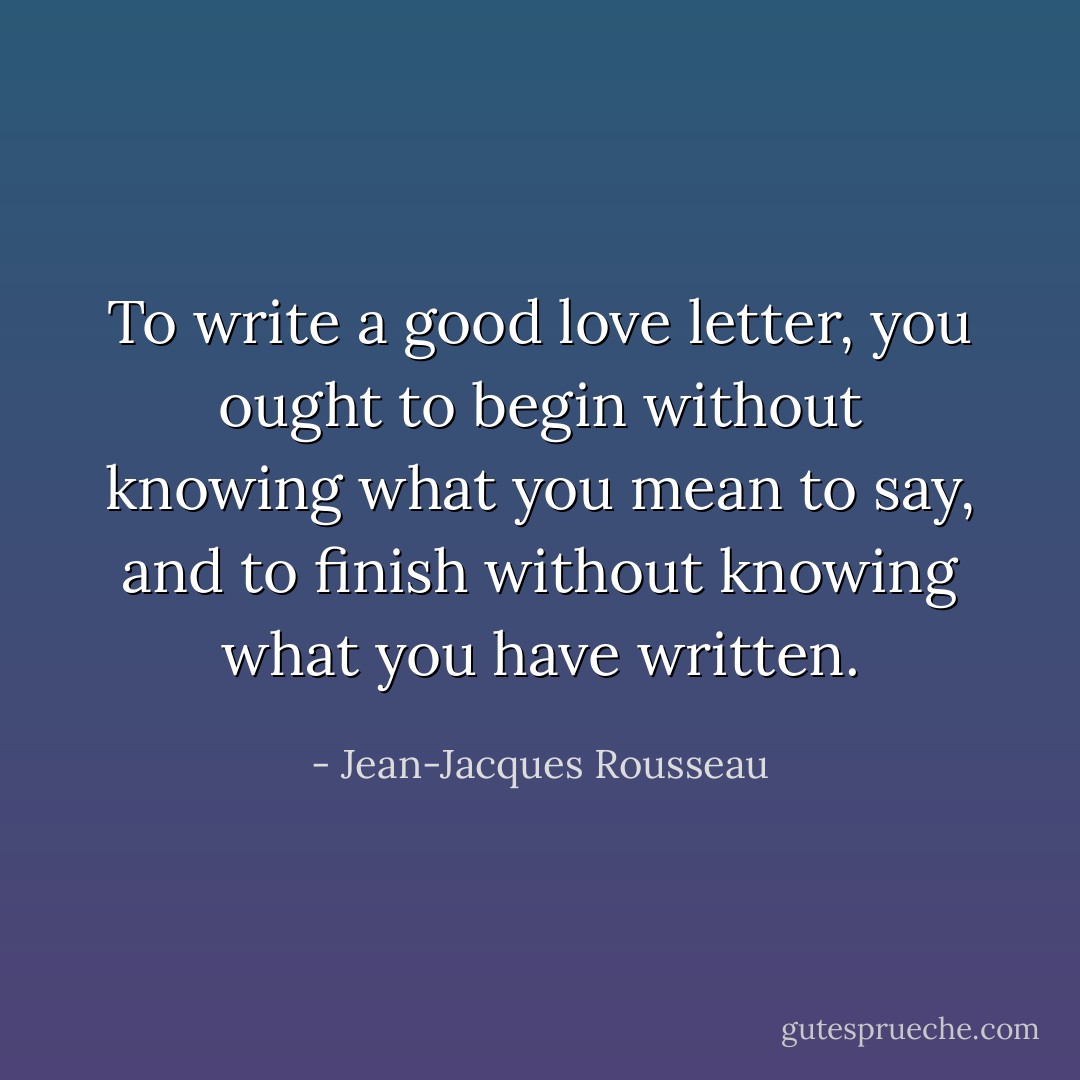 To write a good love letter, you ought to begin without knowing what you mean to say, and to finish without knowing what you have written. - Jean-Jacques Rousseau