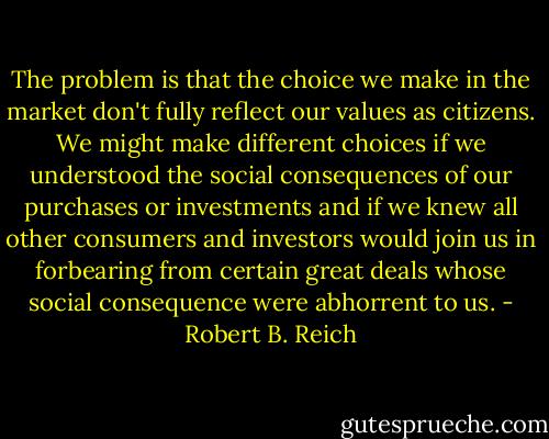 The problem is that the choice we make in the market don't fully reflect our values as citizens. We might make different choices if we understood the social consequences of our purchases or investments and if we knew all other consumers and investors would join us in forbearing from certain great deals whose social consequence were abhorrent to us. - Robert B. Reich
