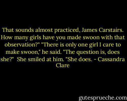 That sounds almost practiced, James Carstairs. How many girls have you made swoon with that observation?"<br />"There is only one girl I care to make swoon," he said. "The question is, does she?" <br />She smiled at him. "She does. - Cassandra Clare