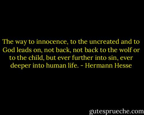 The way to innocence, to the uncreated and to God leads on, not back, not back to the wolf or to the child, but ever further into sin, ever deeper into human life. - Hermann Hesse