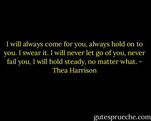 I will always come for you, always hold on to you. I swear it. I will never let go of you, never fail you, I will hold steady, no matter what. - Thea Harrison