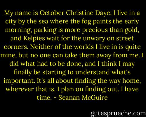 My name is October Christine Daye; I live in a city by the sea where the fog paints the early morning, parking is more precious than gold, and Kelpies wait for the unwary on street corners. Neither of the worlds I live in is quite mine, but no one can take them away from me. I did what had to be done, and I think I may finally be starting to understand what's important. It's all about finding the way home, wherever that is. I plan on finding out.<br />I have time. - Seanan McGuire