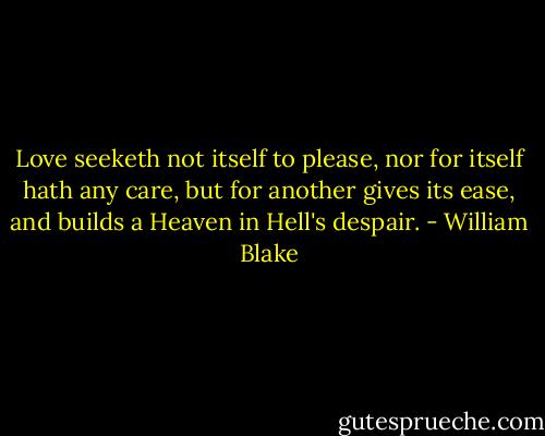 Love seeketh not itself to please, nor for itself hath any care, but for another gives its ease, and builds a Heaven in Hell's despair. - William Blake