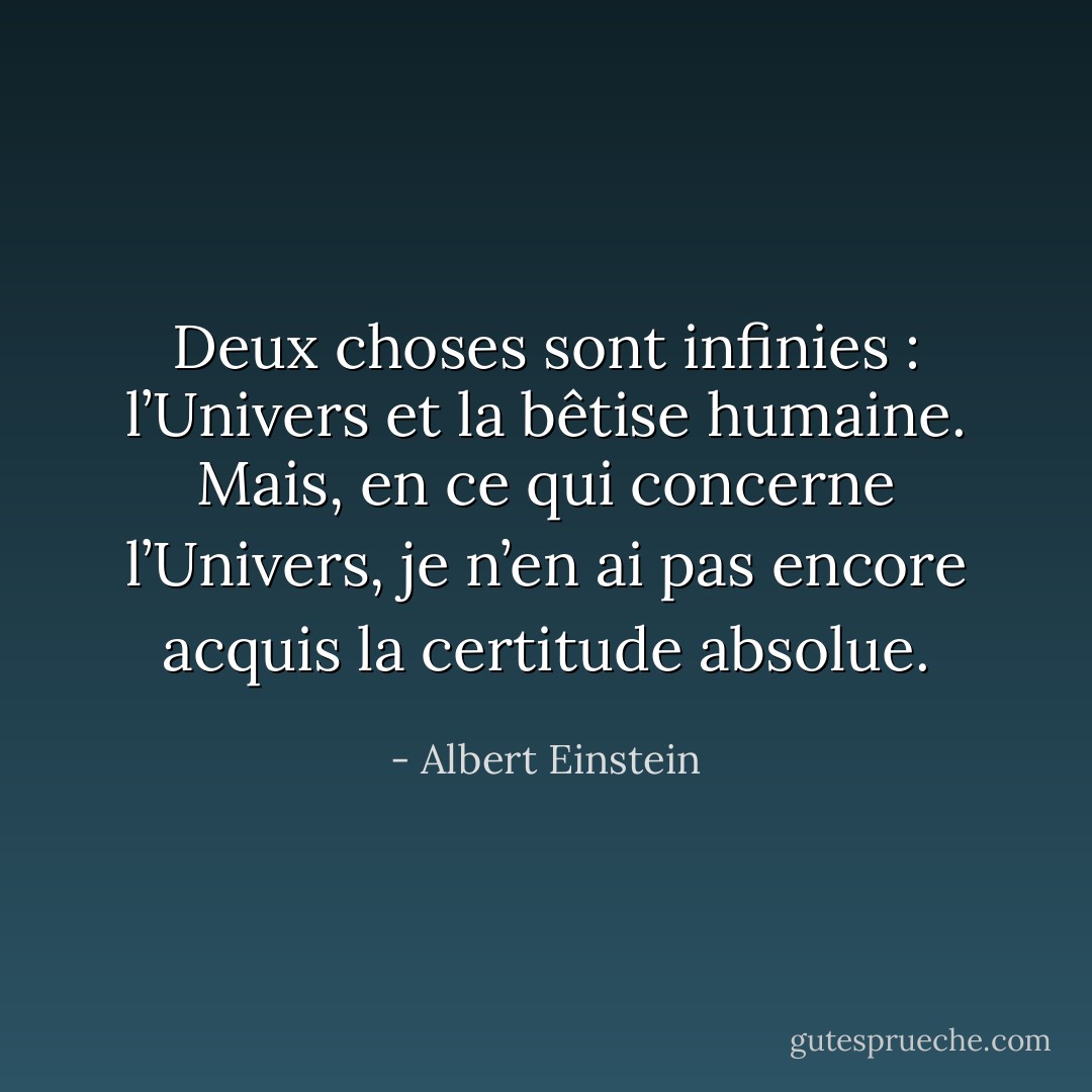 Deux choses sont infinies : l’Univers et la bêtise humaine. Mais, en ce qui concerne l’Univers, je n’en ai pas encore acquis la certitude absolue. - Albert Einstein