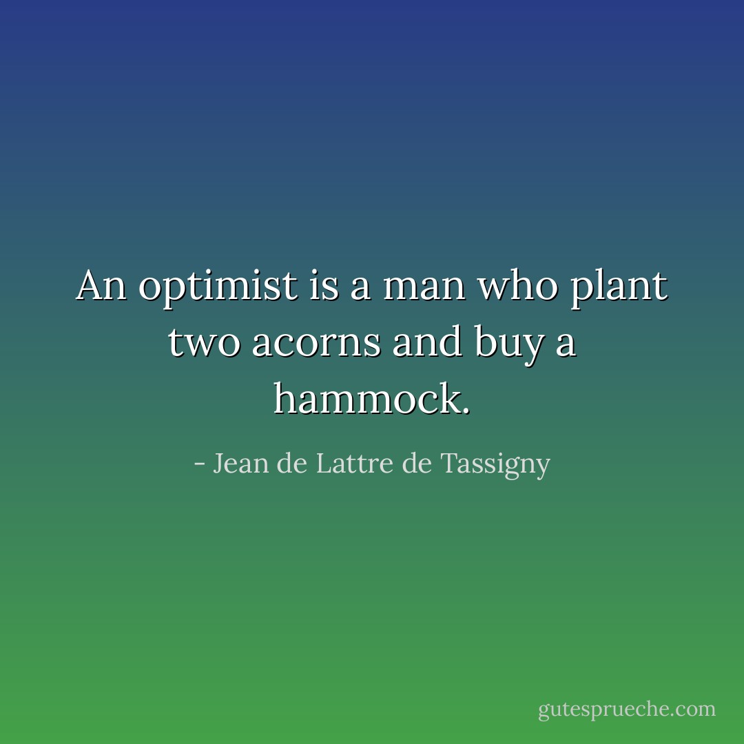 An optimist is a man who plant two acorns and buy a hammock. - Jean de Lattre de Tassigny