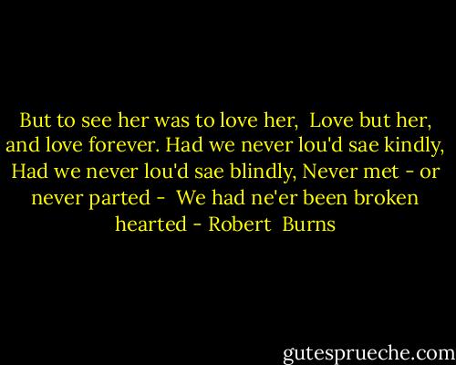 But to see her was to love her, <br />Love but her, and love forever.<br />Had we never lou'd sae kindly,<br />Had we never lou'd sae blindly,<br />Never met - or never parted - <br />We had ne'er been broken hearted - Robert  Burns