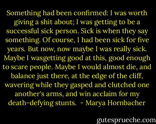Something had been confirmed: I was worth giving a shit about; I was getting to be a successful sick person. Sick is when they say something. Of course, I had been sick for five years. But now, now maybe I was really sick. Maybe I wasgetting good at this, good enough to scare people. Maybe I would almost die, and balance just there, at the edge of the cliff, wavering while they gasped and clutched one another's arms, and win acclaim for my death-defying stunts.  - Marya Hornbacher