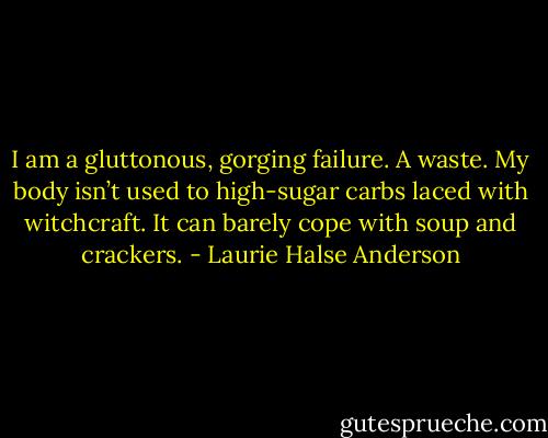I am a gluttonous, gorging failure. A waste. My body isn’t used to high-sugar carbs laced with witchcraft. It can barely cope with soup and crackers. - Laurie Halse Anderson