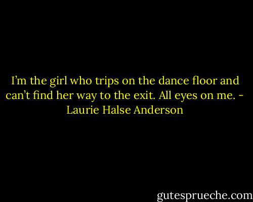 I’m the girl who trips on the dance floor and can’t find her way to the exit. All eyes on me. - Laurie Halse Anderson