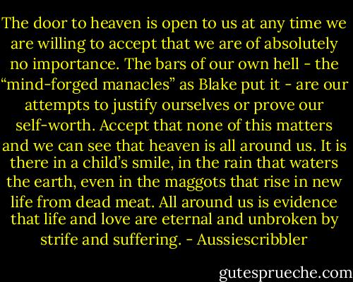 The door to heaven is open to us at any time we are willing to accept that we are of absolutely no importance. The bars of our own hell - the “mind-forged manacles” as Blake put it - are our attempts to justify ourselves or prove our self-worth. Accept that none of this matters and we can see that heaven is all around us. It is there in a child’s smile, in the rain that waters the earth, even in the maggots that rise in new life from dead meat. All around us is evidence that life and love are eternal and unbroken by strife and suffering. - Aussiescribbler