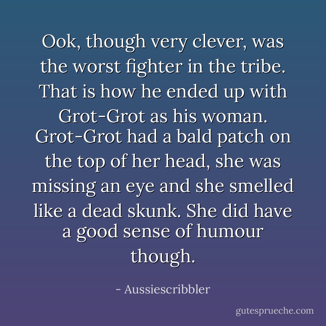 Ook, though very clever, was the worst fighter in the tribe. That is how he ended up with Grot-Grot as his woman. Grot-Grot had a bald patch on the top of her head, she was missing an eye and she smelled like a dead skunk. She did have a good sense of humour though. - Aussiescribbler