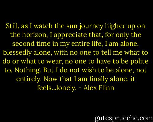Still, as I watch the sun journey higher up on the horizon, I appreciate that, for only the second time in my entire life, I am alone, blessedly alone, with no one to tell me what to do or what to wear, no one to have to be polite to. Nothing. But I do not wish to be alone, not entirely. Now that I am finally alone, it feels...lonely. - Alex Flinn