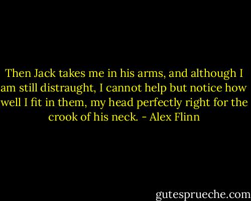 Then Jack takes me in his arms, and although I am still distraught, I cannot help but notice how well I fit in them, my head perfectly right for the crook of his neck. - Alex Flinn