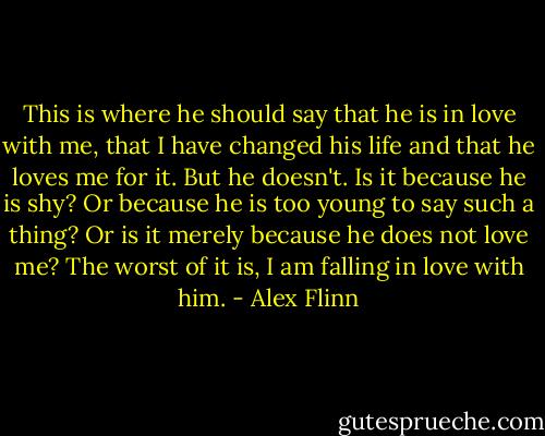 This is where he should say that he is in love with me, that I have changed his life and that he loves me for it. But he doesn't. Is it because he is shy? Or because he is too young to say such a thing? Or is it merely because he does not love me? The worst of it is, I am falling in love with him. - Alex Flinn