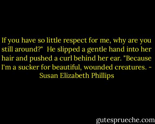 If you have so little respect for me, why are you still around?"<br /><br />He slipped a gentle hand into her hair and pushed a curl<br />behind her ear. "Because I'm a sucker for beautiful,<br />wounded creatures. - Susan Elizabeth Phillips