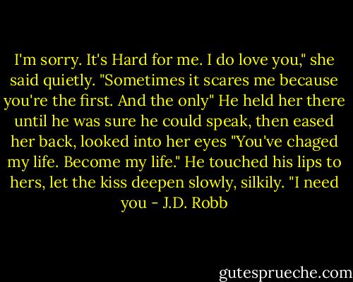 I'm sorry. It's Hard for me. I do love you," she said quietly. "Sometimes it scares me because you're the first. And the only"<br />He held her there until he was sure he could speak, then eased her back, looked into her eyes "You've chaged my life. Become my life." He touched his lips to hers, let the kiss deepen slowly, silkily. "I need you - J.D. Robb