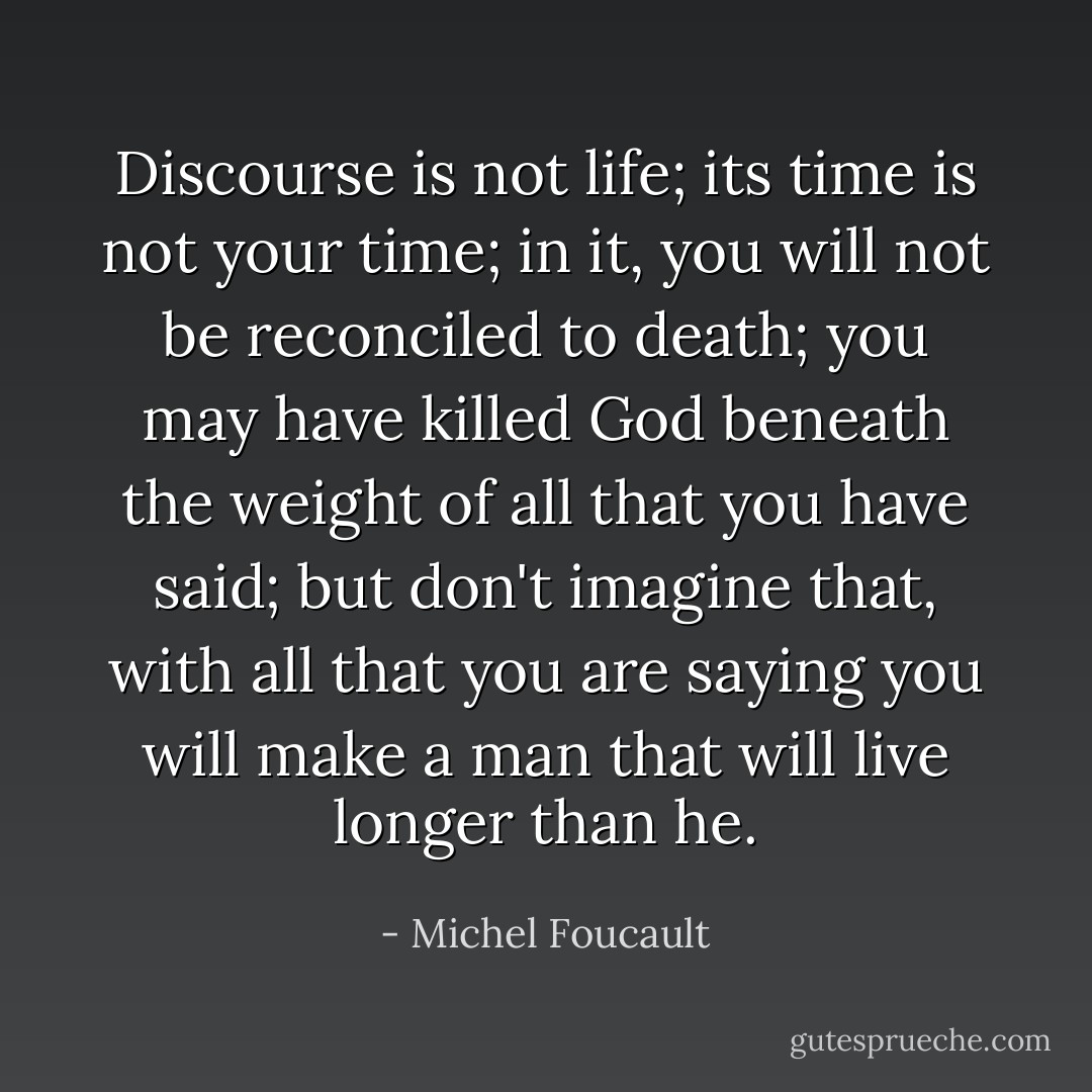 Discourse is not life; its time is not your time; in it, you will not be reconciled to death; you may have killed God beneath the weight of all that you have said; but don't imagine that, with all that you are saying you will make a man that will live longer than he. - Michel Foucault