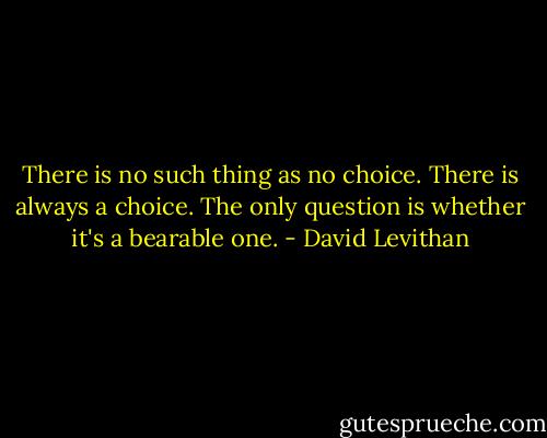 There is no such thing as no choice. There is always a choice. The only question is whether it's a bearable one. - David Levithan