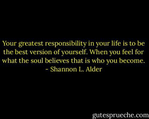 Your greatest responsibility in your life is to be the best version of yourself. When you feel for what the soul believes that is who you become. - Shannon L. Alder