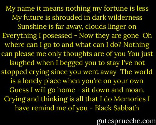 My name it means nothing<br />my fortune is less<br />My future is shrouded in dark wilderness<br />Sunshine is far away, clouds linger on<br />Everything I posessed - Now they are gone<br /><br />Oh where can I go to and what can I do?<br />Nothing can please me only thoughts are of you<br />You just laughed when I begged you to stay<br />I've not stopped crying since you went away<br /><br />The world is a lonely place when you're on your own<br />Guess I will go home - sit down and moan.<br />Crying and thinking is all that I do<br />Memories I have remind me of you - Black Sabbath