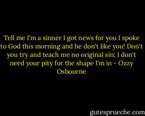Tell me I'm a sinner I got news for you<br />I spoke to God this morning and he don't like you!<br />Don't you try and teach me no original sin;<br />I don't need your pity for the shape I'm in - Ozzy Osbourne