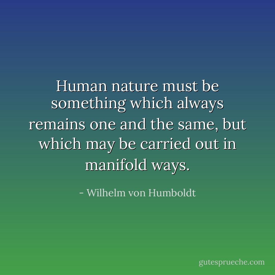 Human nature must be something which always remains one and the same, but which may be carried out in manifold ways. - Wilhelm von Humboldt