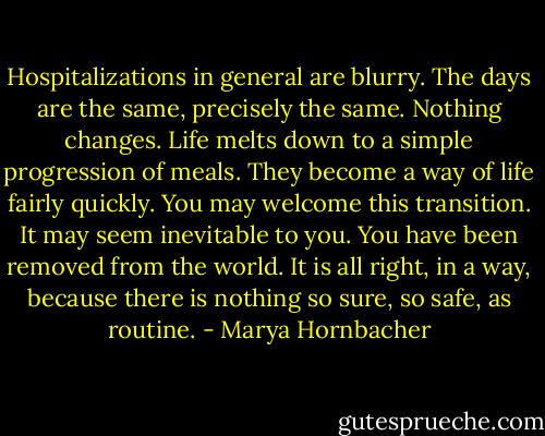 Hospitalizations in general are blurry. The days are the same, precisely the same. Nothing changes. Life melts down to a simple progression of meals. They become a way of life fairly quickly. You may welcome this transition. It may seem inevitable to you. You have been removed from the world. It is all right, in a way, because there is nothing so sure, so safe, as routine. - Marya Hornbacher