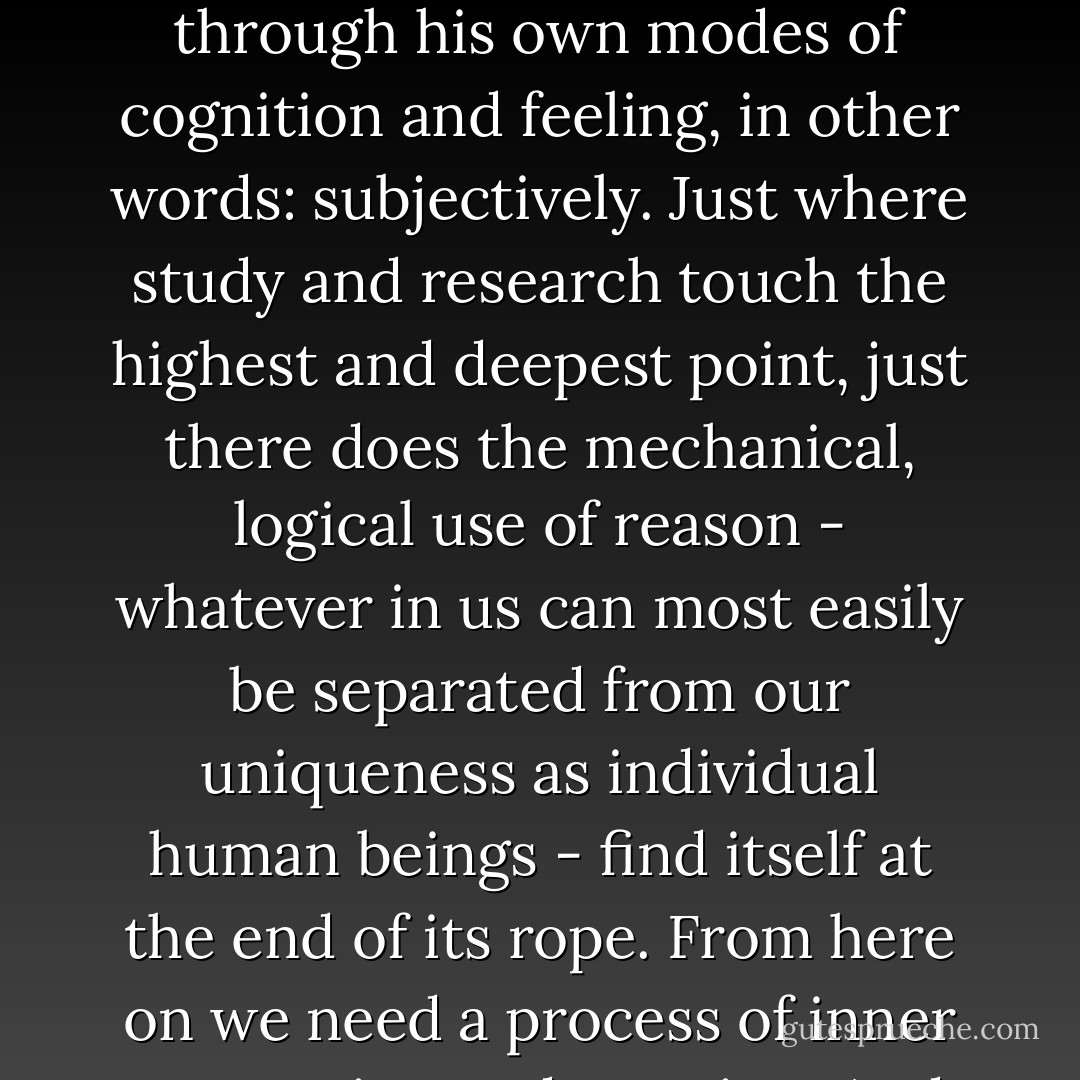 The sum of the knowable, that soil which the human spirit must till, lies between all the languages and independent of them, at their center. But man cannot approach this purely objective realm other than through his own modes of cognition and feeling, in other words: subjectively. Just where study and research touch the highest and deepest point, just there does the mechanical, logical use of reason - whatever in us can most easily be separated from our uniqueness as individual human beings - find itself at the end of its rope. From here on we need a process of inner perception and creation. And all that we can plainly know about this is its result, namely, that objective truth always rises from the entire energy of subjective individuality. - Wilhelm von Humboldt