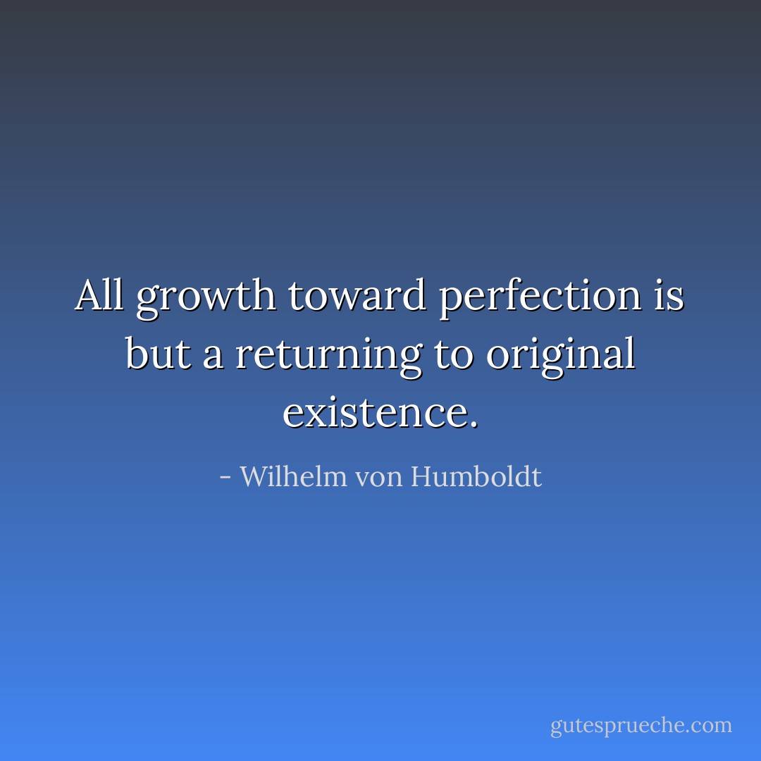 All growth toward perfection is but a returning to original existence. - Wilhelm von Humboldt