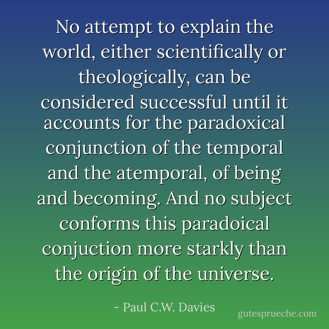 No attempt to explain the world, either scientifically or theologically, can be considered successful until it accounts for the paradoxical conjunction of the temporal and the atemporal, of being and becoming. And no subject conforms this paradoical conjuction more starkly than the origin of the universe. - Paul C.W. Davies